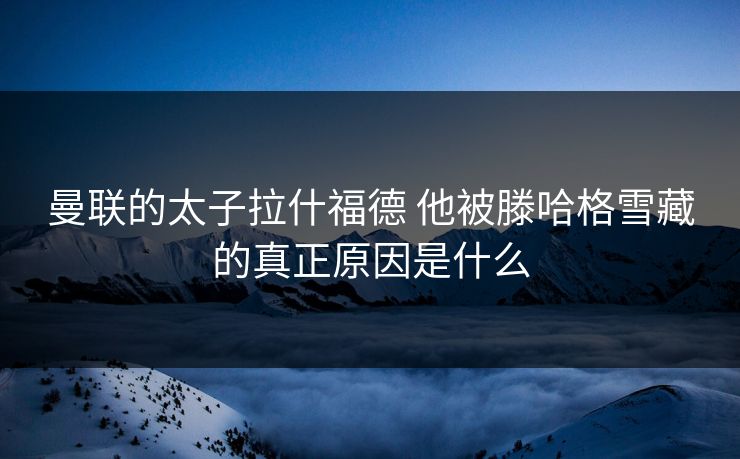 曼联的太子拉什福德 他被滕哈格雪藏的真正原因是什么