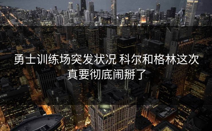 勇士训练场突发状况 科尔和格林这次真要彻底闹掰了