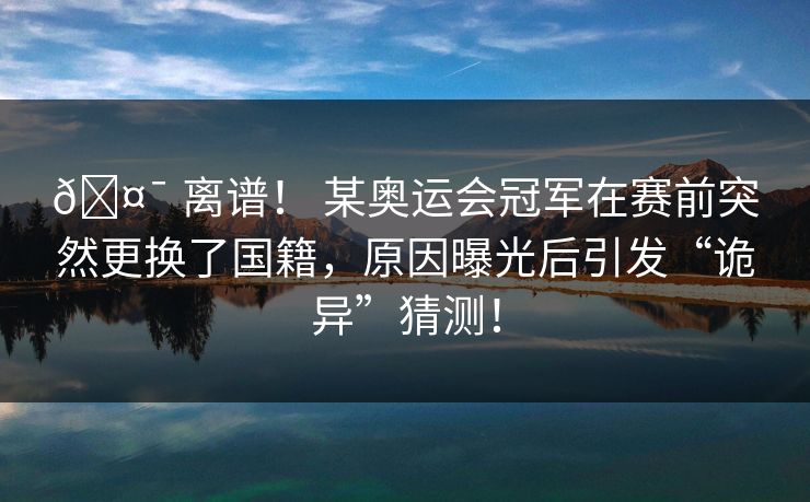 🤯 离谱！ 某奥运会冠军在赛前突然更换了国籍，原因曝光后引发“诡异”猜测！