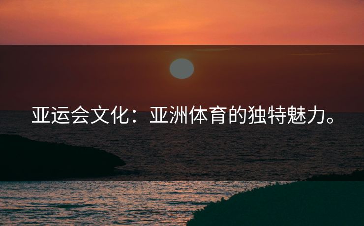 亚运会文化：亚洲体育的独特魅力。