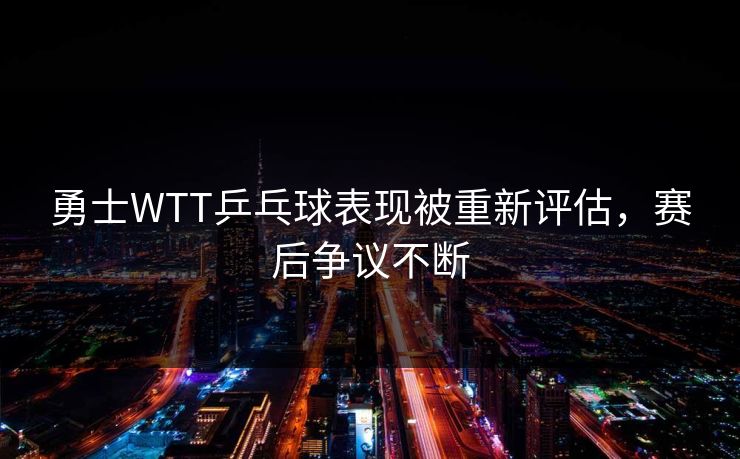 勇士WTT乒乓球表现被重新评估,赛后争议不断 勇士WTT乒乓球表现被重新评估,赛后争议不断