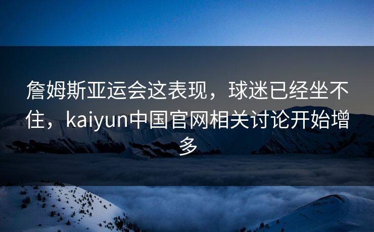 詹姆斯亚运会这表现，球迷已经坐不住，kaiyun中国官网相关讨论开始增多