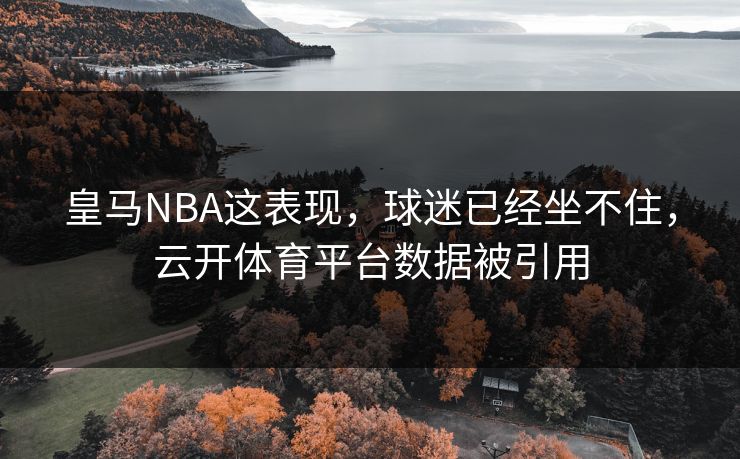皇马NBA这表现,球迷已经坐不住,云开体育平台数据被引用 皇马NBA这表现,球迷已经坐不住,云开体育平台数据被引用