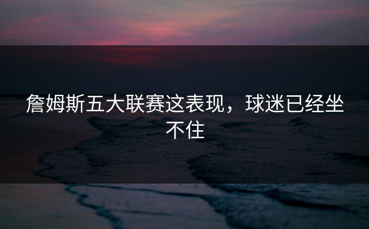 詹姆斯五大联赛这表现，球迷已经坐不住