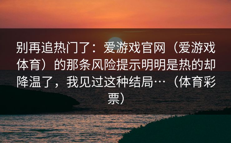 别再追热门了:爱游戏官网(爱游戏体育)的那条风险提示明明是热的却降温了,我见过这种结局…(体育彩票) 别再追热门了:爱游戏官网(爱游戏体育)的那条风险提示明明是热的却降温了,我见过这种结局…(体育彩票)