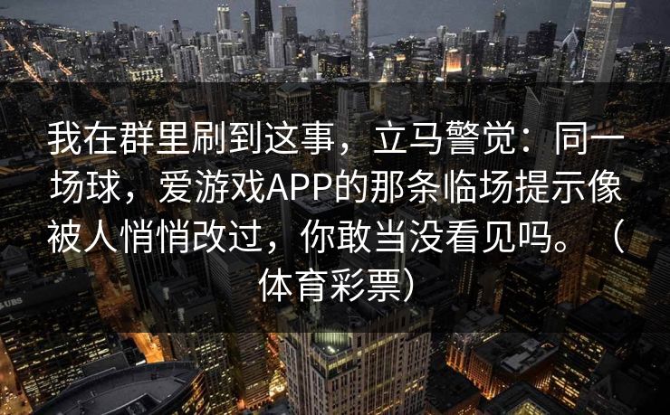 我在群里刷到这事,立马警觉:同一场球,爱游戏APP的那条临场提示像被人悄悄改过,你敢当没看见吗。(体育彩票) 我在群里刷到这事,立马警觉:同一场球,爱游戏APP的那条临场提示像被人悄悄改过,你敢当没看见吗。(体育彩票)