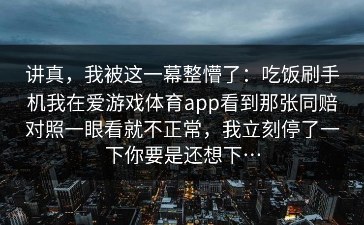 讲真，我被这一幕整懵了：吃饭刷手机我在爱游戏体育app看到那张同赔对照一眼看就不正常，我立刻停了一下你要是还想下…