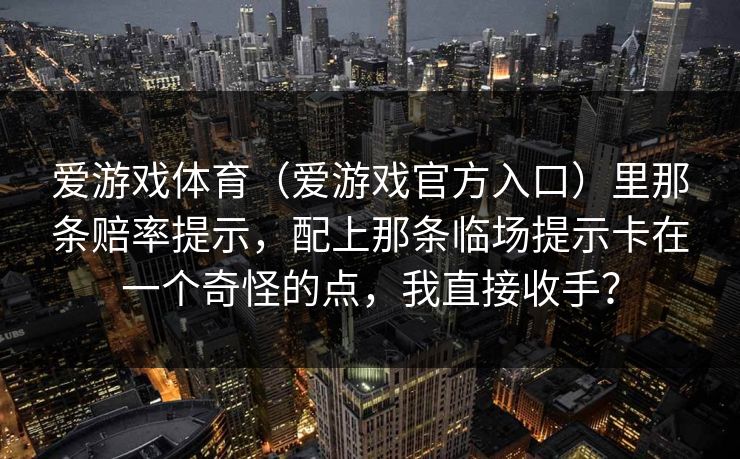 爱游戏体育(爱游戏官方入口)里那条赔率提示,配上那条临场提示卡在一个奇怪的点,我直接收手? 爱游戏体育(爱游戏官方入口)里那条赔率提示,配上那条临场提示卡在一个奇怪的点,我直接收手?