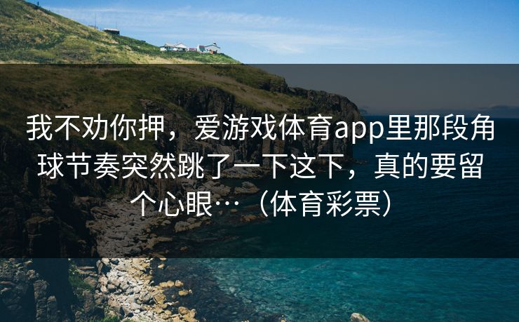 我不劝你押,爱游戏体育app里那段角球节奏突然跳了一下这下,真的要留个心眼…(体育彩票) 我不劝你押,爱游戏体育app里那段角球节奏突然跳了一下这下,真的要留个心眼…(体育彩票)