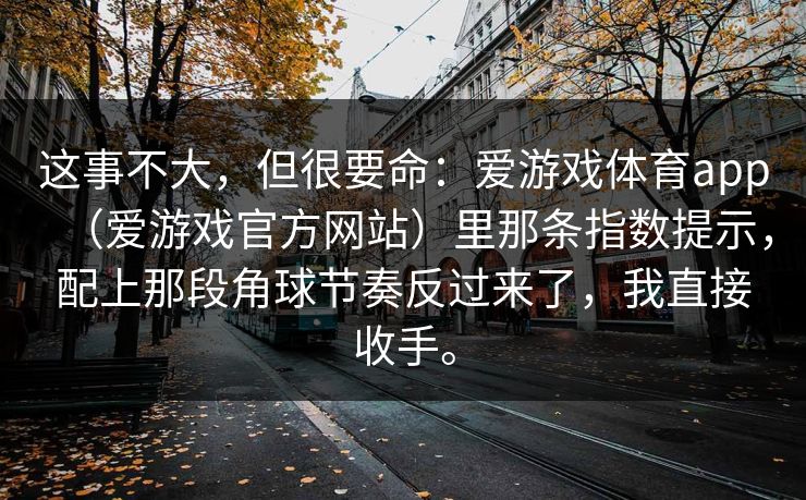 这事不大,但很要命:爱游戏体育app(爱游戏官方网站)里那条指数提示,配上那段角球节奏反过来了,我直接收手。 这事不大,但很要命:爱游戏体育app(爱游戏官方网站)里那条指数提示,配上那段角球节奏反过来了,我直接收手。