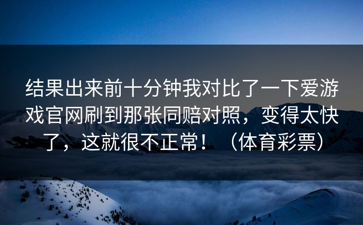 结果出来前十分钟我对比了一下爱游戏官网刷到那张同赔对照，变得太快了，这就很不正常！（体育彩票）