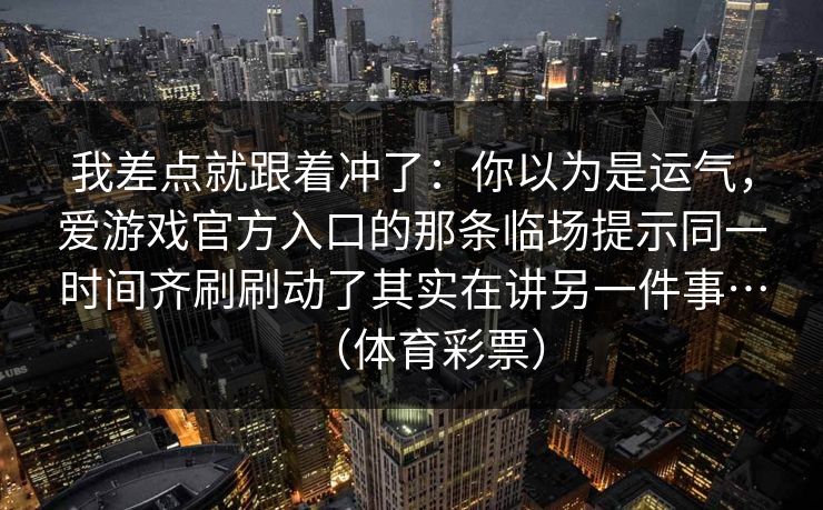 我差点就跟着冲了:你以为是运气,爱游戏官方入口的那条临场提示同一时间齐刷刷动了其实在讲另一件事…(体育彩票) 我差点就跟着冲了:你以为是运气,爱游戏官方入口的那条临场提示同一时间齐刷刷动了其实在讲另一件事…(体育彩票)