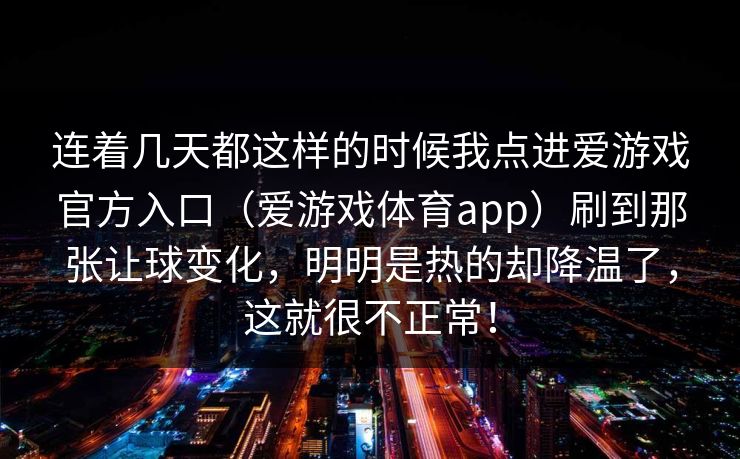 连着几天都这样的时候我点进爱游戏官方入口（爱游戏体育app）刷到那张让球变化，明明是热的却降温了，这就很不正常！