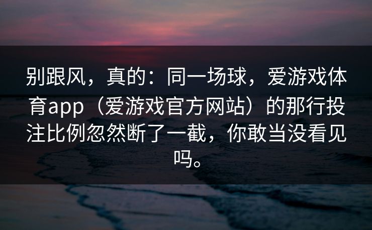 别跟风，真的：同一场球，爱游戏体育app（爱游戏官方网站）的那行投注比例忽然断了一截，你敢当没看见吗。
