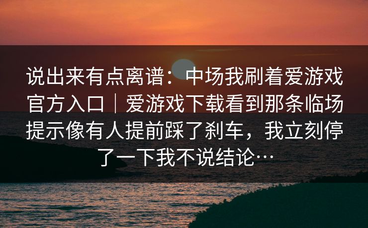 说出来有点离谱:中场我刷着爱游戏官方入口|爱游戏下载看到那条临场提示像有人提前踩了刹车,我立刻停了一下我不说结论… 说出来有点离谱:中场我刷着爱游戏官方入口|爱游戏下载看到那条临场提示像有人提前踩了刹车,我立刻停了一下我不说结论…