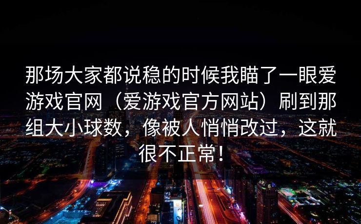 那场大家都说稳的时候我瞄了一眼爱游戏官网(爱游戏官方网站)刷到那组大小球数,像被人悄悄改过,这就很不正常! 那场大家都说稳的时候我瞄了一眼爱游戏官网(爱游戏官方网站)刷到那组大小球数,像被人悄悄改过,这就很不正常!