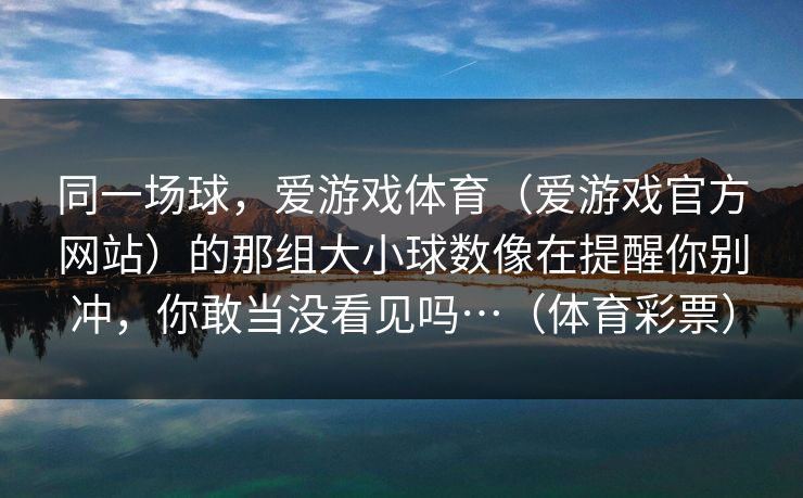 同一场球,爱游戏体育(爱游戏官方网站)的那组大小球数像在提醒你别冲,你敢当没看见吗…(体育彩票) 同一场球,爱游戏体育(爱游戏官方网站)的那组大小球数像在提醒你别冲,你敢当没看见吗…(体育彩票)
