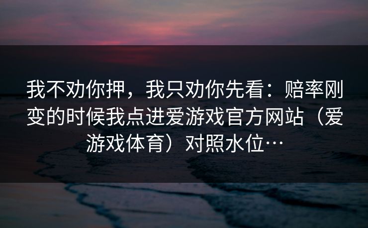 我不劝你押,我只劝你先看:赔率刚变的时候我点进爱游戏官方网站(爱游戏体育)对照水位… 我不劝你押,我只劝你先看:赔率刚变的时候我点进爱游戏官方网站(爱游戏体育)对照水位…