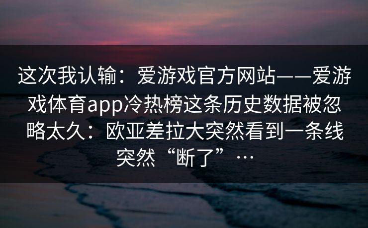 这次我认输：爱游戏官方网站——爱游戏体育app冷热榜这条历史数据被忽略太久：欧亚差拉大突然看到一条线突然“断了”…