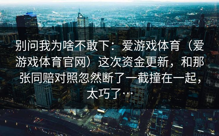 别问我为啥不敢下:爱游戏体育(爱游戏体育官网)这次资金更新,和那张同赔对照忽然断了一截撞在一起,太巧了… 别问我为啥不敢下:爱游戏体育(爱游戏体育官网)这次资金更新,和那张同赔对照忽然断了一截撞在一起,太巧了…