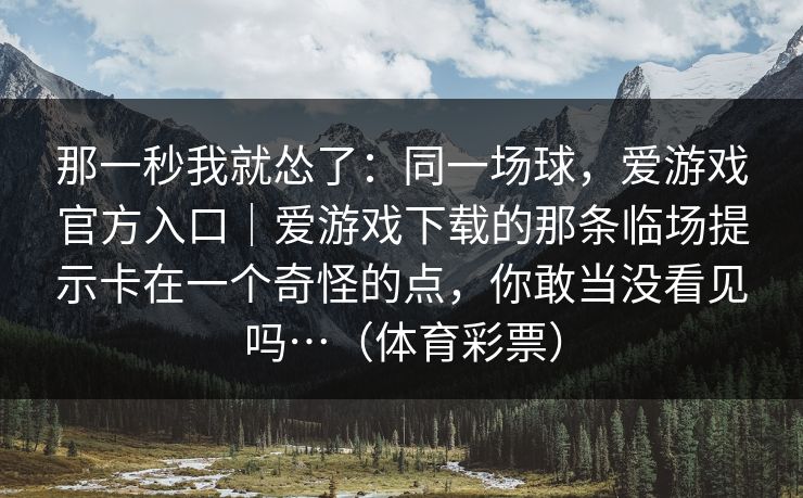 那一秒我就怂了:同一场球,爱游戏官方入口|爱游戏下载的那条临场提示卡在一个奇怪的点,你敢当没看见吗…(体育彩票) 那一秒我就怂了:同一场球,爱游戏官方入口|爱游戏下载的那条临场提示卡在一个奇怪的点,你敢当没看见吗…(体育彩票)