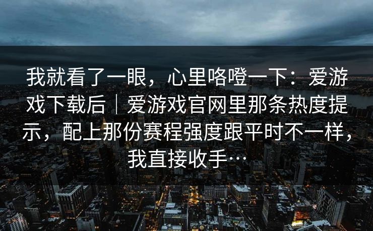 我就看了一眼,心里咯噔一下:爱游戏下载后|爱游戏官网里那条热度提示,配上那份赛程强度跟平时不一样,我直接收手… 我就看了一眼,心里咯噔一下:爱游戏下载后|爱游戏官网里那条热度提示,配上那份赛程强度跟平时不一样,我直接收手…