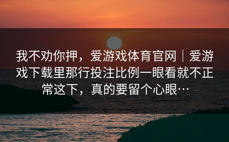 我不劝你押,爱游戏体育官网|爱游戏下载里那行投注比例一眼看就不正常这下,真的要留个心眼… 我不劝你押,爱游戏体育官网|爱游戏下载里那行投注比例一眼看就不正常这下,真的要留个心眼…