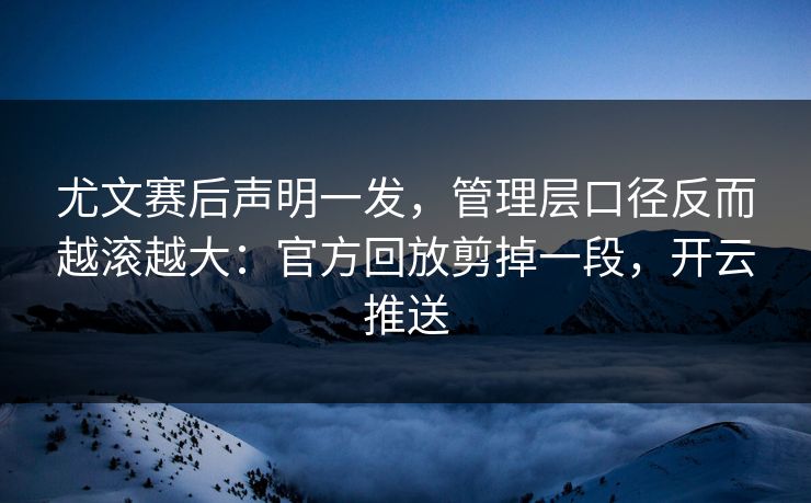 尤文赛后声明一发，管理层口径反而越滚越大：官方回放剪掉一段，开云推送
