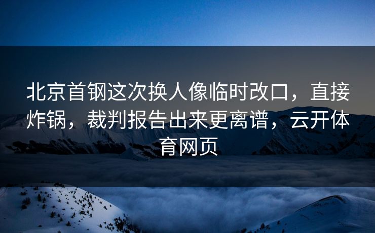 北京首钢这次换人像临时改口,直接炸锅,裁判报告出来更离谱,云开体育网页 北京首钢这次换人像临时改口,直接炸锅,裁判报告出来更离谱,云开体育网页